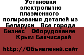 Установки электролитно-плазменного  полирования деталей из Беларуси - Все города Бизнес » Оборудование   . Крым,Бахчисарай